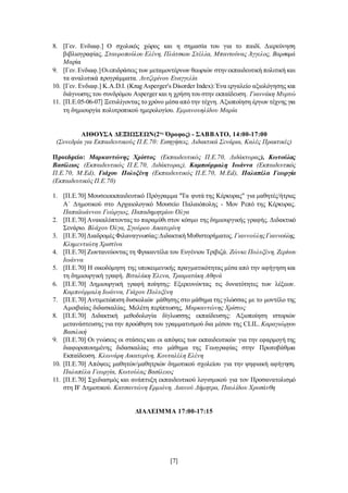 [7]
8. [Γεν. Ενδιαφ.] Ο σχολικός χώρος και η σημασία του για το παιδί. Διερεύνηση
βιβλιογραφίας. Σταυροπούλου Ελένη, Πλάτσκου Στέλλα, Μπαντούνας Άγγελος, Βαρσαμά
Μαρία
9. [Γεν.Ενδιαφ.]Οιεπιδράσεις των μεταμοντέρνων θεωριών στηνεκπαιδευτική πολιτική και
τα αναλυτικά προγράμματα. Λυτζερίνου Ευαγγελία
10. [Γεν. Ενδιαφ.] K.A.D.I. (Krug Asperger's Disorder Index):Ένα εργαλείο αξιολόγησης και
διάγνωσης του συνδρόμου Asperger και η χρήση του στην εκπαίδευση. Γιαννάκη Μυρτώ
11. [Π.Ε.05-06-07] Ξετυλίγοντας το χρόνο μέσα από την τέχνη. Αξιοποίηση έργων τέχνης για
τη δημιουργία πολυτροπικού ημερολογίου. Εμμανουηλίδου Μαρία
ΑΙΘΟΥΣΑ ΔΕΞΙΩΣΕΩΝ(2ος
Όροφος) - ΣΑΒΒΑΤΟ, 14:00-17:00
(Συνεδρία για Εκπαιδευτικούς Π.Ε.70: Εισηγήσεις, Διδακτικά Σενάρια, Καλές Πρακτικές)
Προεδρείο: Μαρκαντώνης Χρίστος (Εκπαιδευτικός Π.Ε.70, Διδάκτορας), Κωτούλας
Βασίλειος (Εκπαιδευτικός Π.Ε.70, Διδάκτορας), Καμπούρμαλη Ιωάννα (Εκπαιδευτικός
Π.Ε.70, M.Ed), Γιάχου Πολυξένη (Εκπαιδευτικός Π.Ε.70, M.Ed), Παλαπέλα Γεωργία
(Εκπαιδευτικός Π.Ε.70)
1. [Π.Ε.70] Μουσειοεκπαιδευτικό Πρόγραμμα "Τα φυτά της Κέρκυρας" για μαθητές/ήτριες
Α΄ Δημοτικού στο Αρχαιολογικό Μουσείο Παλαιόπολης - Μον Ρεπό της Κέρκυρας.
Παπαϊωάννου Γεώργιος, Παπαδημητρίου Όλγα
2. [Π.Ε.70] Ανακαλύπτοντας το παραμύθι στον κόσμο της δημιουργικής γραφής. Διδακτικό
Σενάριο. Βλάχου Όλγα, Σγούρου Αικατερίνη
3. [Π.Ε.70]Διαδρομές Φιλαναγνωσίας:ΔιδακτικήΜυθιστορήματος. ΓιαννούληςΓιαννούλης,
Κλημεντιώτη Χριστίνα
4. [Π.Ε.70] Ζωντανεύοντας τη Φρικαντέλα του Ευγένιου Τριβιζά. Ζώνκε Πολυξένη, Ζερίνου
Ιωάννα
5. [Π.Ε.70] Η οικοδόμηση της υποκειμενικής πραγματικότητας μέσα από την αφήγηση και
τη δημιουργική γραφή. Βιταλάκη Έλενα, Τριαματάκη Αθηνά
6. [Π.Ε.70] Δημιουργική γραφή ποίησης: Εξερευνώντας τις δυνατότητες των λέξεων.
Καμπούρμαλη Ιωάννα, Γιάχου Πολυξένη
7. [Π.Ε.70] Αντιμετώπιση δυσκολιών μάθησης στο μάθημα της γλώσσας με το μοντέλο της
Αμοιβαίας διδασκαλίας. Μελέτη περίπτωσης. Μαρκαντώνης Χρίστος
8. [Π.Ε.70] Διδακτική μεθοδολογία δίγλωσσης εκπαίδευσης: Αξιοποίηση ιστοριών
μετανάστευσης για την προώθηση του γραμματισμού δια μέσου της CLIL. Καραγιώργου
Βασιλική
9. [Π.Ε.70] Οι γνώσεις οι στάσεις και οι απόψεις των εκπαιδευτικών για την εφαρμογή της
διαφοροποιημένης διδασκαλίας στο μάθημα της Γεωγραφίας στην Πρωτοβάθμια
Εκπαίδευση. Κλωνάρη Αικατερίνη, Κουταλέλη Ελένη
10. [Π.Ε.70] Απόψεις μαθητών/μαθητριών δημοτικού σχολείου για την ψηφιακή αφήγηση.
Παλαπέλα Γεωργία, Κωτούλας Βασίλειος
11. [Π.Ε.70] Σχεδιασμός και ανάπτυξη εκπαιδευτικού λογισμικού για τον Προσανατολισμό
στη Β' Δημοτικού. Κατσαντώνη Ερμιόνη, Λιανού Δήμητρα, Παυλίδου Χρυσάνθη
ΔΙΑΛΕΙΜΜΑ 17:00-17:15
 