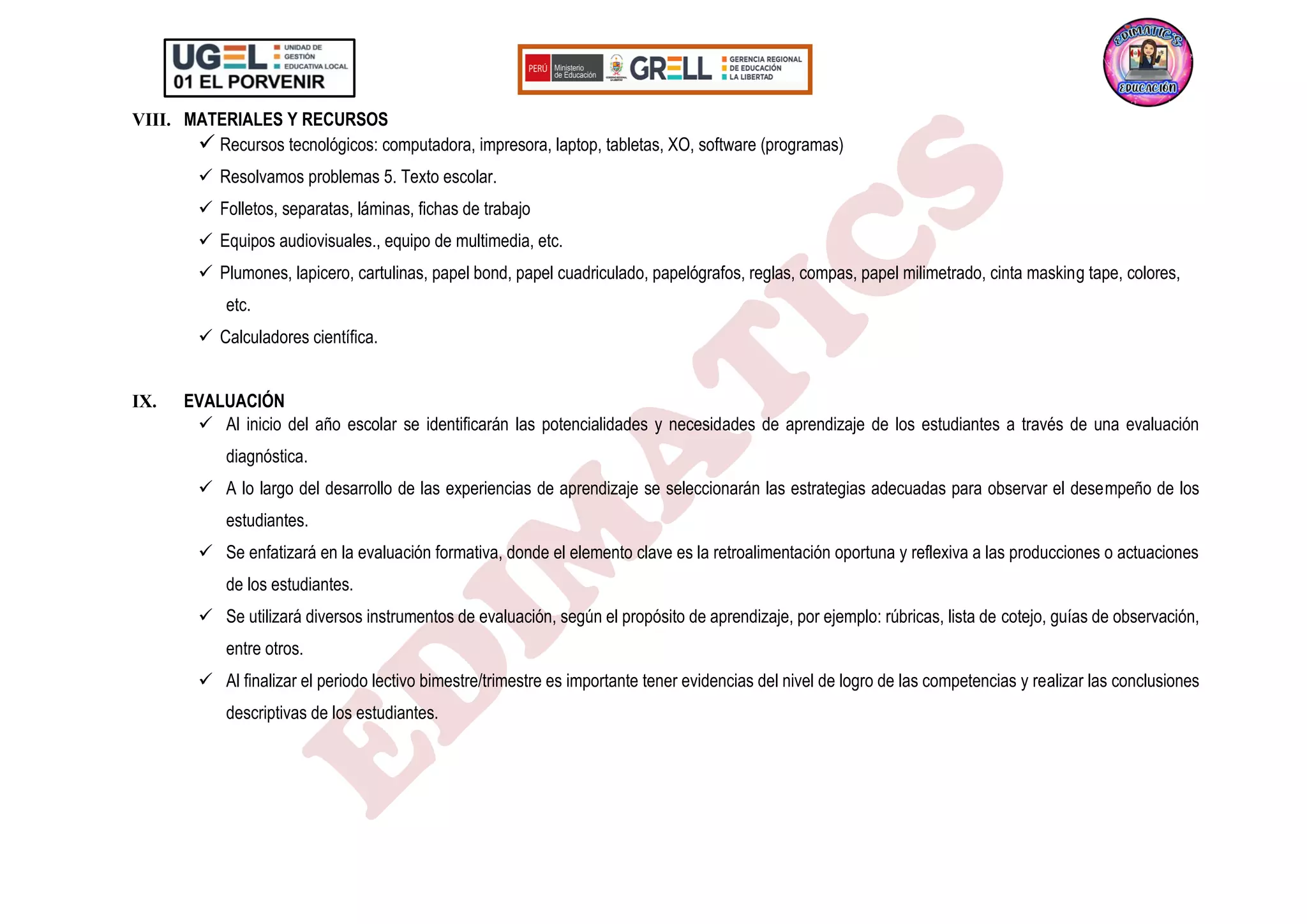 VIII. MATERIALES Y RECURSOS
✓ Recursos tecnológicos: computadora, impresora, laptop, tabletas, XO, software (programas)
✓ Resolvamos problemas 5. Texto escolar.
✓ Folletos, separatas, láminas, fichas de trabajo
✓ Equipos audiovisuales., equipo de multimedia, etc.
✓ Plumones, lapicero, cartulinas, papel bond, papel cuadriculado, papelógrafos, reglas, compas, papel milimetrado, cinta masking tape, colores,
etc.
✓ Calculadores científica.
IX. EVALUACIÓN
✓ Al inicio del año escolar se identificarán las potencialidades y necesidades de aprendizaje de los estudiantes a través de una evaluación
diagnóstica.
✓ A lo largo del desarrollo de las experiencias de aprendizaje se seleccionarán las estrategias adecuadas para observar el desempeño de los
estudiantes.
✓ Se enfatizará en la evaluación formativa, donde el elemento clave es la retroalimentación oportuna y reflexiva a las producciones o actuaciones
de los estudiantes.
✓ Se utilizará diversos instrumentos de evaluación, según el propósito de aprendizaje, por ejemplo: rúbricas, lista de cotejo, guías de observación,
entre otros.
✓ Al finalizar el periodo lectivo bimestre/trimestre es importante tener evidencias del nivel de logro de las competencias y realizar las conclusiones
descriptivas de los estudiantes.
 
