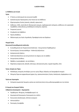 ΙΙ.ΑΓΩΓΗ ΥΓΕΙΑΣ: 
22 
α. Μαθαίνω για τη ζωή 
Υγεία 
• Η Υγεία ως πολιτισμικό και κοινωνικό αγαθό 
• Διαπολιτισμικές Προσεγγίσεις στην Υγεία και την Ασθένεια 
• Εξαρτησιογόνες Ουσίες (καπνός, αλκοόλ, ναρκωτικά ) 
• Ασθένειες: AIDS, ηπατίτιδα Β, Μεσογειακή αναιμία, καρδιαγγειακά νοσήματα, ασθένειες στο εργασιακό 
περιβάλλον, σεξουαλικώς μεταδιδόμενα νοσήματα, καρκίνος 
• Στοματική υγιεινή 
• Ατυχήματα και Ασφάλεια 
• Πρώτες Βοήθειες 
• Εθελοντισμός και Υγεία: Αιμοδοσία, Προσφορά ιστών και Οργάνων 
Ψυχική Υγεία 
Κοινωνική Συναισθηματική ανάπτυξη: 
• Συναισθηματική και Ψυχοκινητική Ανάπτυξη – Αντιμετώπιση Προβλημάτων 
• Αυτοεκτίμηση, Αυτοσυναίσθημα – Ανάπτυξη Δεξιοτήτων 
• Διαπροσωπικές Σχέσεις 
• Ανάπτυξη δεξιοτήτων για αντιμετώπιση του άγχους και του φόβου 
• Αντιμετώπιση πένθους 
• Εφηβεία, συμπεριφορές και αντιλήψεις 
• Εξαρτήσεις (ναρκωτικά, αλκοόλ, κάπνισμα, ηλεκτρονικά μέσα, τυχερά παιχνίδια, κλπ) 
Υγεία, Ιστορία και Τέχνη 
• Μυθολογία, Ιστορικές Αντιλήψεις για την υγεία, Έθιμα, δοξασίες και λαογραφικά στοιχεία 
• Μνημεία, Έργα και αρχαιολογικοί χώροι (π.χ. προσωποποιήσεις Υγείας, Ασκληπιεία, Αμφιαράεια κ.ά.) 
Υγεία και Λογοτεχνία 
• Ζητήματα σωματικής/ ψυχικής υγείας και ποιότητας ζωής στην μυθιστοριογραφία και την ποίηση 
β. Αγωγή του Ενεργού Πολίτη 
Ανθρώπινα Δικαιώματα – Δημοκρατία 
• Προβλήματα Φτώχειας, Αναλφαβητισμού κ.ά 
• Δημοκρατικά δικαιώματα, δικαιώματα του πολίτη 
• Κοινωνικός αποκλεισμός, Ισότητα ευκαιριών 
• Ισότητα φύλων 
• Ρατσισμός, ξενοφοβία 
ΑΔΑ: ΩΒ0Δ9-ΜΛΜ 
 