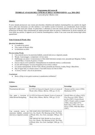 Programma del corso di
            TEORIA E ANALISI DEL CINEMA E DELL'AUDIOVISIVO - a.a. 2011-2012
                                A cura del prof. Matteo Asti


Obiettivi

Il corso intende promuovere una visione più articolata e dialettica del medium cinematografico sia a partire da singoli
testi e dalla loro interazione con altri medium e con l'ambito sociale di fruizione, sia considerando alcuni momenti
significativi della storia del cinema. In particolare si affronterà il tema del cinema d'autore con la case history della
produzione di Woody Allen sottolineando gli aspetti principali della sua poetica, l'elaborazione di alcune tematiche nel
corso della sua carriera, il rapporto con la comicità cinematografica e anche il suo come icona del cinema degli ultimi
quarant'anni.


Temi: Il cinema di Woody Allen

Questioni introduttive.
   • Lo studio di un autore
   • Vita e opere di Woody Allen
   • La letteratura su Allen

Deconscruting Woody.
   • Una comicità nuova: tra umorismo hiddish, comicità televisiva e slapstick comedy
   • Woody: il personaggio, i comprimari e le loro storie
   • Dall'Europa con amore: il citazionismo in Allen dalla letteratura europea russi, passando per Bergman, Fellini,
       i fratelli Marx, il cinema di genere e il teatro
   • Faccia a faccia con lo spettatore: l'interpellazione tra modernità estetica e confessionale
   • Il culto dell'immagine: la ricerca fotografica di un comico verboso
   • Un cinema metropolitano: da New York a Roma, passando per Venezia, Londra, Parigi e Barcellona
   • Play It Again Sam: le colonne sonore e l'uso della musica nei film di Allen
   • “L'orrore, l'orrore”: etica di un pessimista

Conclusioni.
   • Boris o Zelig ovvero genio scontroso o camaleontico millantore?


Syllabus.

Argomento                       Readings                                              Screenings
Presentazione del corso.        LA VITA (in Giancarlo Zappoli, Invito al cinema di    Hannan and her sisters (1986);
                                Woody Allen, Milano, Mursia, 1998, pp. 23-32)         Manhattan (1979)

Vita, opere e ricezione di LA VITA (in Giancarlo Zappoli, Invito al cinema di         I fratelli Marx al college (1932);
Allan Stewart Konigsberg.  Woody Allen, Milano, Mursia, 1998, pp. 23-32)              Ciao Pussycat (1965); What's
                                                                                      my line (1967); Casino Royale
                                                                                      (1967); Prendi i soldi se scappa
                                                                                      (1969); Annie Hall (1977);
                                                                                      Radio Days (1987); New York
                                                                                      Stories (1989); Wild Man Blues
                                                                                      (1997)
Una comicità nuova: tra THE SAME ONLY DIFFERENT (in Foster Hirsch,
umorismo hiddish, comicità Love, Sex, Death e The Meaning of Life. The Films
televisiva e slapstick comedy of Woody Allen, New York, Limelight, 1990 pp. 103-
                              129)
                              THE TRICKS OF THE TRADE (in Foste Hirsch,
                              Love, Sex, Death e The Meaning of Life. The Films
                              of Woody Allen, New York, Limelight, 1990, pp. 153-
                              168)
 