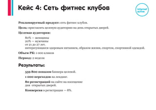 Рекламируемый продукт: Гипермаркет товаров для дома.
Цель: привлечение покупателей в Гипермаркет.
Целевая аудитория:
мужчины и женщины, возраст от 20 лет, интересующиеся ремонтом,
обустройством квартиры, посещающие сайты про ремонт, дизайн
интерьеров
Объем: 2 000 кликов
Период: 1 месяц
Результаты:
798 000 просмотра баннера целевой аудитории
2 000 переходов на сайт
Стоимость 1 контакта с целевой аудиторией: 6 копеек
Количество заказов дисконтных карт на сайте гипермаркета выросло на
22%
Увеличение потока покупателей в гипермаркете на 20,5%
Рост числа переходов на сайт из контекстной рекламе на 35%
Кейс 3: Гипермаркет товаров для дома
 