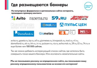 Что вы получаете?
1. Только ваша целевая аудитория, до 1 млн. показа баннера на каждые 1000 кликов.
Защита от нецелевого трафика, накруток, скликивания
2. Расширение воронки продаж за счет новой аудитории
3. «Подогрев» контекcтной рекламы, увеличение числа заявок из контекста
4. Первый визуальный контакт с вашим брендом, товаром, услугой, акцией,
который в дальнейшем приведёт к продаже
 