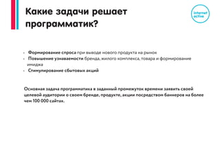 Отличие от Яндекс РСЯ и Google КМС
Яндекс и Google ограничены только своими данными и своим списком сайтов
для размещения баннеров.
Контекстная реклама
Основная задача Яндекс РСЯ и Google КМС: привлечение «горячих
пользователей», которые уже готовы к покупке.
Основной принцип показа: поисковые запросы в Яндекс или Google
Программатик
Основная задача программатика: охват и повышение узнаваемости вашего
бренда, привлечение на ваш сайт новых клиентов
Основной принцип показа: поведение пользовтателя в интернете на основе
истории посещаемых сайтов и страниц
 