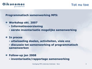 Tot nu toe Programmatisch samenwerking MFS: Workshop okt. 2007  - Informatievoorziening  - eerste inventarisatie mogelijke samenwerking In proces - uitwisseling doelen, activiteiten, visie enz - discussie tot samenwerking of programmatisch samenwerken Follow-up jan 2008 - inventarisatie/rapportage samenwerking 