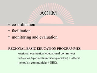 ACEM co-ordination facilitation monitoring and evaluation REGIONAL BASIC EDUCATION PROGRAMMES -regional ecumenical educational committees < education departments (members/propietors) +  offices> -schools / communities / DEOs 