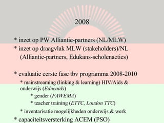 2008 * inzet op PW Alliantie-partners (NL/MLW) * inzet op draagvlak MLW (stakeholders)/NL (Alliantie-partners, Edukans-scholenacties) * evaluatie eerste fase tbv programma 2008-2010  * mainstreaming (linking & learning) HIV/Aids &  onderwijs ( Educaids ) * gender ( FAWEMA ) * teacher training ( ETTC, Loudon TTC )  * inventarisatie mogelijkheden onderwijs & werk   * capaciteitsversterking ACEM (PSO) 