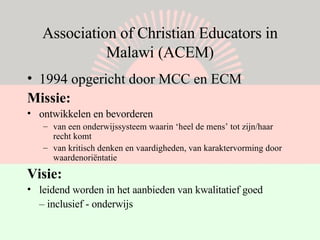 Association of Christian Educators in Malawi (ACEM) 1994 opgericht door MCC en ECM Missie: ontwikkelen en bevorderen van een onderwijssysteem waarin ‘heel de mens’ tot zijn/haar recht komt van kritisch denken en vaardigheden, van karaktervorming door waardenoriëntatie  Visie: leidend worden in het aanbieden van kwalitatief goed  –  inclusief - onderwijs 