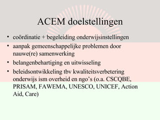 ACEM doelstellingen coördinatie + begeleiding onderwijsinstellingen  aanpak gemeenschappelijke problemen door nauwe(re) samenwerking belangenbehartiging en uitwisseling beleidsontwikkeling tbv kwaliteitsverbetering onderwijs ism overheid en ngo’s (o.a. CSCQBE, PRISAM, FAWEMA, UNESCO, UNICEF, Action Aid, Care) 