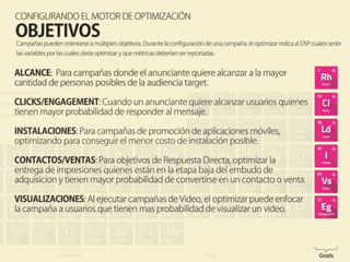 Configurando el motor de optimización
OBJETIVOS
Campañss pueden orientasrse a multiples objetivos. Durante la configuraciond de una
campaña, el optimizar indica al DSP cuales serán las varialbes por las cales debería
optimizar y que métricas deberían ser reportadas.
ALCANCE, CLICKS, INSTALACIONES DE APLICACIONES, CONTACTOS Y VENTAS, VIEWS
 