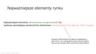 Najważniejsze elementy rynku
Najważniejsze elementy ekosystemu programmatic to:
wydawcy sprzedający powierzchnię reklamową i reklamodawcy lub agencje, które kupują.
Kupujący (reklamodawca lub agencja, występująca w
jego imieniu, tzw. trading desk) kupuje wybrane odsłony
przy pomocy narzędzia DSP, czyli Demand Side Platform.
definicje znajdziesz na programmatic.pl
 