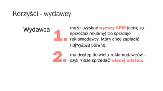 Korzyści - wydawcy
może uzyskać wyższy CPM (cenę za
sprzedaż reklamy) bo sprzdaje
reklamodawcy, który chce zapłacić
najwyższą stawkę.
ma dostęp do wielu reklamodawców –
czyli może sprzedać więcej odsłon.
Wydawca
1.
2.
 