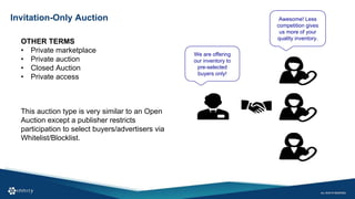 Invitation-Only Auction
OTHER TERMS
• Private marketplace
• Private auction
• Closed Auction
• Private access
We are offering
our inventory to
pre-selected
buyers only!
Awesome! Less
competition gives
us more of your
quality inventory.
This auction type is very similar to an Open
Auction except a publisher restricts
participation to select buyers/advertisers via
Whitelist/Blocklist.
 