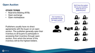 Open Auction
OTHER TERMS
• Real-time Bidding (RTB)
• Open exchange
• Open marketplace Our inventory is
accessible through
the open auction.
We’ll have the system
link to your inventory
while we bid our
preferred price.
Publishers usually have no direct
agreements with the buyer on an open
auction. The publisher generally open their
inventory to all buyers to participate in
accessing their inventory through open
auction, from which the winner of the
inventory will be the highest bidders.
 