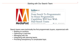 18
Starting with Our Search Team
Search teams were technically the first programmatic buyers, experienced with
• Bidding on auctions
• Optimizing in real time
• Managing with UIs
• Integrating with planning teams
• Providing transparency to complicated topic
 