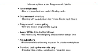20
Misconceptions about Programmatic Media
• Too complicated
• Due to opaque business model of trading desks
• Only remnant inventory
• Opening with top publishers like Forbes, Conde Nast, Hearst
• Programmatic = retargeting
• Only one type of programmatic buying
• Lower CPMs than traditional buys
• Not necessarily when targeting exact audience at right time
• No publishers
• Publisher relationships very important for private market places
• Standard desktop banner ads only
• Includes video, mobile, social native, rising star, skins
 