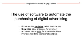 8
Programmatic Media Buying Defined
The use of software to automate the
purchasing of digital advertising
• Prioritizes the audience rather than the site
• Simplifies point of access for inventory
• Accesses robust data for smarter decisions
• Provides real-time operational controls
 