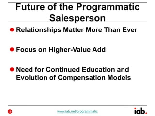 Future of the Programmatic
Salesperson
 Relationships Matter More Than Ever
 Focus on Higher-Value Add
 Need for Continued Education and
Evolution of Compensation Models
13 www.iab.net/programmatic
 