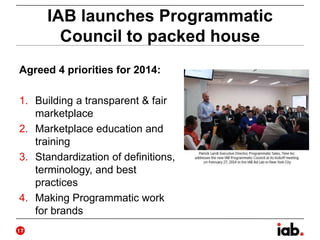 IAB launches Programmatic
Council to packed house
Agreed 4 priorities for 2014:
1. Building a transparent & fair
marketplace
2. Marketplace education and
training
3. Standardization of definitions,
terminology, and best
practices
4. Making Programmatic work
for brands
17
 