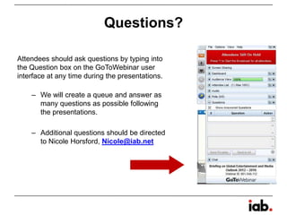 Questions?
Attendees should ask questions by typing into
the Question box on the GoToWebinar user
interface at any time during the presentations.
– We will create a queue and answer as
many questions as possible following
the presentations.
– Additional questions should be directed
to Nicole Horsford, Nicole@iab.net
 