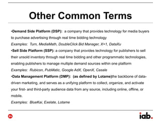 Other Common Terms
•Demand Side Platform (DSP): a company that provides technology for media buyers
to purchase advertising through real time bidding technology
Examples: Turn, MediaMath, DoubleClick Bid Manager, X+1, DataXu
•Sell Side Platform (SSP): a company that provides technology for publishers to sell
their unsold inventory through real time bidding and other programmatic technologies,
enabling publishers to manage multiple demand sources within one platform
Examples: Rubicon, PubMatic, Google AdX, OpenX, Casale
•Data Management Platform (DMP): (as defined by Lotame)the backbone of data-
driven marketing, and serves as a unifying platform to collect, organize, and activate
your first- and third-party audience data from any source, including online, offline, or
mobile.
Examples: BlueKai, Exelate, Lotame
24
 