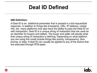 Deal ID Defined
IAB Definition:
A Deal ID is an additional parameter that is passed in a bid request/bid
response. In addition to things like timestamp, URL, IP address, cookie
info, etc. many platforms now also have the ability to pass the Deal ID on
with transaction. Deal ID is a unique string of characters that are used as
an identifier for buyers and sellers. The buyer and seller will decide what
that unique string of characters is defining. Depending on what platform
you are using this could include things like priority, transparency, floor
pricing, or data. A deal ID can usually be applied to any of the tactics that
are executed through RTB pipes
25
 