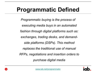 Programmatic Defined
Programmatic buying is the process of
executing media buys in an automated
fashion through digital platforms such as:
exchanges, trading desks, and demand-
side platforms (DSPs). This method
replaces the traditional use of manual
RFPs, negotiations and insertion orders to
purchase digital media
www.iab.net/programmatic4
 