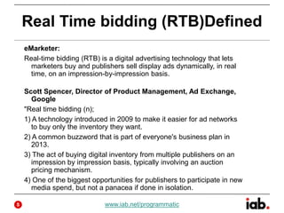 Real Time bidding (RTB)Defined
eMarketer:
Real-time bidding (RTB) is a digital advertising technology that lets
marketers buy and publishers sell display ads dynamically, in real
time, on an impression-by-impression basis.
Scott Spencer, Director of Product Management, Ad Exchange,
Google
"Real time bidding (n);
1) A technology introduced in 2009 to make it easier for ad networks
to buy only the inventory they want.
2) A common buzzword that is part of everyone's business plan in
2013.
3) The act of buying digital inventory from multiple publishers on an
impression by impression basis, typically involving an auction
pricing mechanism.
4) One of the biggest opportunities for publishers to participate in new
media spend, but not a panacea if done in isolation.
www.iab.net/programmatic5
 