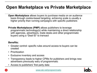 Open Marketplace vs Private Marketplace
Open Marketplace allows buyers to purchase media on an audience
basis through cookie-based targeting; achieving scale is usually a
higher priority than running campaigns with specific publishers
Private Marketplaces (PMP) allows publishers to leverage
programmatic technology(s) while maintaining a direct relationship
with agencies, advertisers, trade desks and other programmatic
buyers using a “Deal ID” to transact
Benefits:
• Greater control- specific rules around access to buyers can be
created
• Prioritization
• Exclusive inventory and access
• Transparency leads to higher CPMs for publishers and brings new
advertisers previously wary of programmatic
• Access to publishers’ first party data
www.iab.net/programmatic6
 