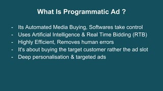 What Is Programmatic Ad ?
- Its Automated Media Buying, Softwares take control
- Uses Artificial Intelligence & Real Time Bidding (RTB)
- Highly Efficient, Removes human errors
- It's about buying the target customer rather the ad slot
- Deep personalisation & targeted ads
 