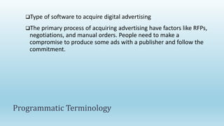 Type of software to acquire digital advertising
The primary process of acquiring advertising have factors like RFPs,
negotiations, and manual orders. People need to make a
compromise to produce some ads with a publisher and follow the
commitment.
Programmatic Terminology
 