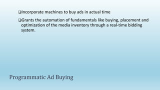 Incorporate machines to buy ads in actual time
Grants the automation of fundamentals like buying, placement and
optimization of the media inventory through a real-time bidding
system.
Programmatic Ad Buying
 