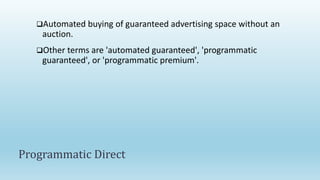 Automated buying of guaranteed advertising space without an
auction.
Other terms are 'automated guaranteed', 'programmatic
guaranteed', or 'programmatic premium'.
Programmatic Direct
 