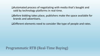 Automated process of negotiating with media that’s bought and
sold by technology platforms in real-time.
Before bidding takes place, publishers make the space available for
brands and advertisers.
Different elements need to consider like type of people and rates.
Programmatic RTB (Real-Time Buying)
 