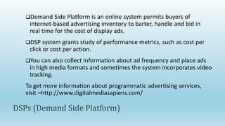Demand Side Platform is an online system permits buyers of
internet-based advertising inventory to barter, handle and bid in
real time for the cost of display ads.
DSP system grants study of performance metrics, such as cost per
click or cost per action.
You can also collect information about ad frequency and place ads
in high media formats and sometimes the system incorporates video
tracking.
To get more information about programmatic advertising services,
visit –http://www.digitalmediasapiens.com/
DSPs (Demand Side Platform)
 