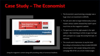 Case Study – The Economist
• The Economist’s award-winning campaign saw a
huge return on investment in 2015/16.
• The ads were able to target intellectually-curious
readers whose cookies showed they hadn’t spent
much time on the magazine’s website.
• The goal was to hit the right people in the right
context – like matching an article on gay marriage
with a prospect on a page discussing that topic, in
real time.
• The results were impressive, to say the least.
According to eConsultancy they included 650,000
new prospects, 3.6m people taking action and a
campaign ROI of 10:1, on a £1.2m media budget.
Using the magazine’s content along with provoking, witty or humorous headlines,
 