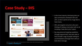 Case Study – IHS
• In the travel industry, third-party sites can
take commissions of between 15% and
24%, so direct spend can be a huge deal to
hotel chains.
• IHG’s ads targeted consumers who were
thinking of making a reservation with an ad
including a “book direct price” option.
• By using advanced targeting capabilities
through programmatic, they were able to
find a broader range of people looking for
accommodation and target them with our
book direct message.
Ads to encourage users to book direct, rather than with third-party sites
like Expedia or Booking.com
 
