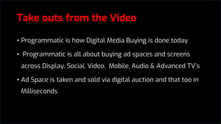 Take outs from the Video
• Programmatic is how Digital Media Buying is done today
• Programmatic is all about buying ad spaces and screens
across Display, Social, Video, Mobile, Audio & Advanced TV’s
• Ad Space is taken and sold via digital auction and that too in
Milliseconds
 