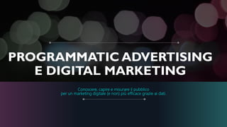 PROGRAMMATIC ADVERTISING
E DIGITAL MARKETING
Conoscere, capire e misurare il pubblico
per un marketing digitale (e non) più efficace grazie ai dati.
 