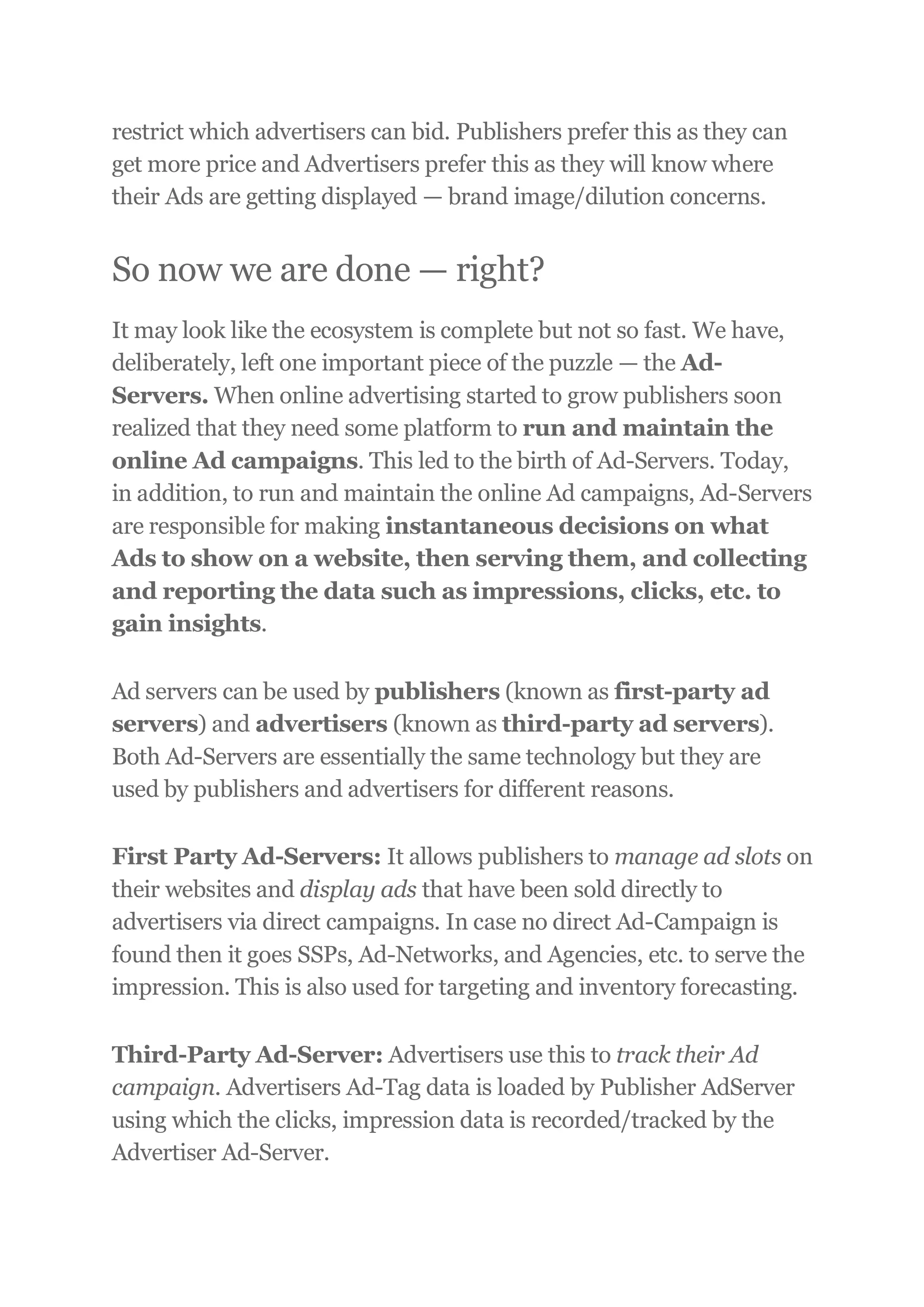 restrict which advertisers can bid. Publishers prefer this as they can
get more price and Advertisers prefer this as they will know where
their Ads are getting displayed — brand image/dilution concerns.
So now we are done — right?
It may look like the ecosystem is complete but not so fast. We have,
deliberately, left one important piece of the puzzle — the Ad-
Servers. When online advertising started to grow publishers soon
realized that they need some platform to run and maintain the
online Ad campaigns. This led to the birth of Ad-Servers. Today,
in addition, to run and maintain the online Ad campaigns, Ad-Servers
are responsible for making instantaneous decisions on what
Ads to show on a website, then serving them, and collecting
and reporting the data such as impressions, clicks, etc. to
gain insights.
Ad servers can be used by publishers (known as first-party ad
servers) and advertisers (known as third-party ad servers).
Both Ad-Servers are essentially the same technology but they are
used by publishers and advertisers for different reasons.
First Party Ad-Servers: It allows publishers to manage ad slots on
their websites and display ads that have been sold directly to
advertisers via direct campaigns. In case no direct Ad-Campaign is
found then it goes SSPs, Ad-Networks, and Agencies, etc. to serve the
impression. This is also used for targeting and inventory forecasting.
Third-Party Ad-Server: Advertisers use this to track their Ad
campaign. Advertisers Ad-Tag data is loaded by Publisher AdServer
using which the clicks, impression data is recorded/tracked by the
Advertiser Ad-Server.
 