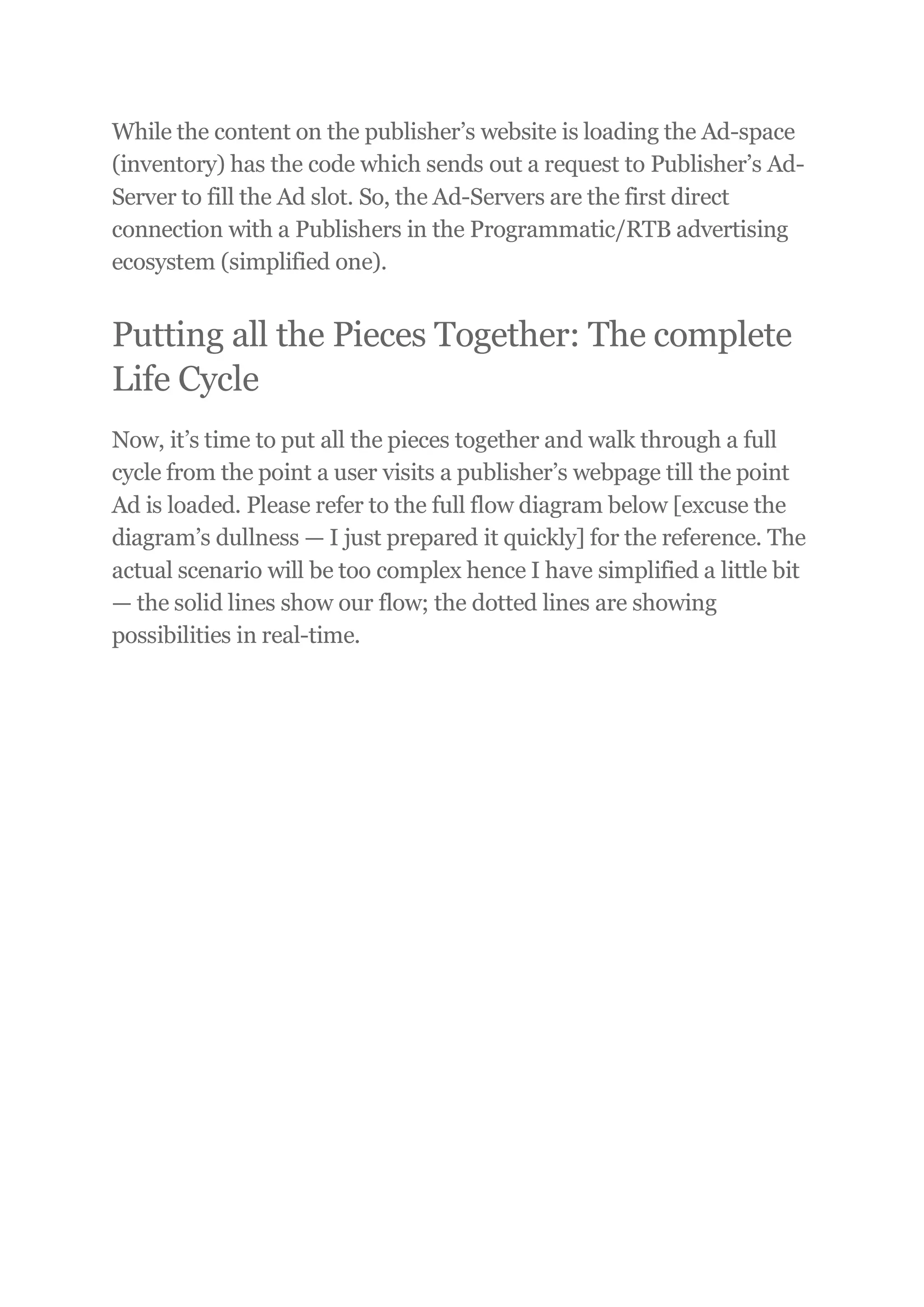 While the content on the publisher’s website is loading the Ad-space
(inventory) has the code which sends out a request to Publisher’s Ad-
Server to fill the Ad slot. So, the Ad-Servers are the first direct
connection with a Publishers in the Programmatic/RTB advertising
ecosystem (simplified one).
Putting all the Pieces Together: The complete
Life Cycle
Now, it’s time to put all the pieces together and walk through a full
cycle from the point a user visits a publisher’s webpage till the point
Ad is loaded. Please refer to the full flow diagram below [excuse the
diagram’s dullness — I just prepared it quickly] for the reference. The
actual scenario will be too complex hence I have simplified a little bit
— the solid lines show our flow; the dotted lines are showing
possibilities in real-time.
 