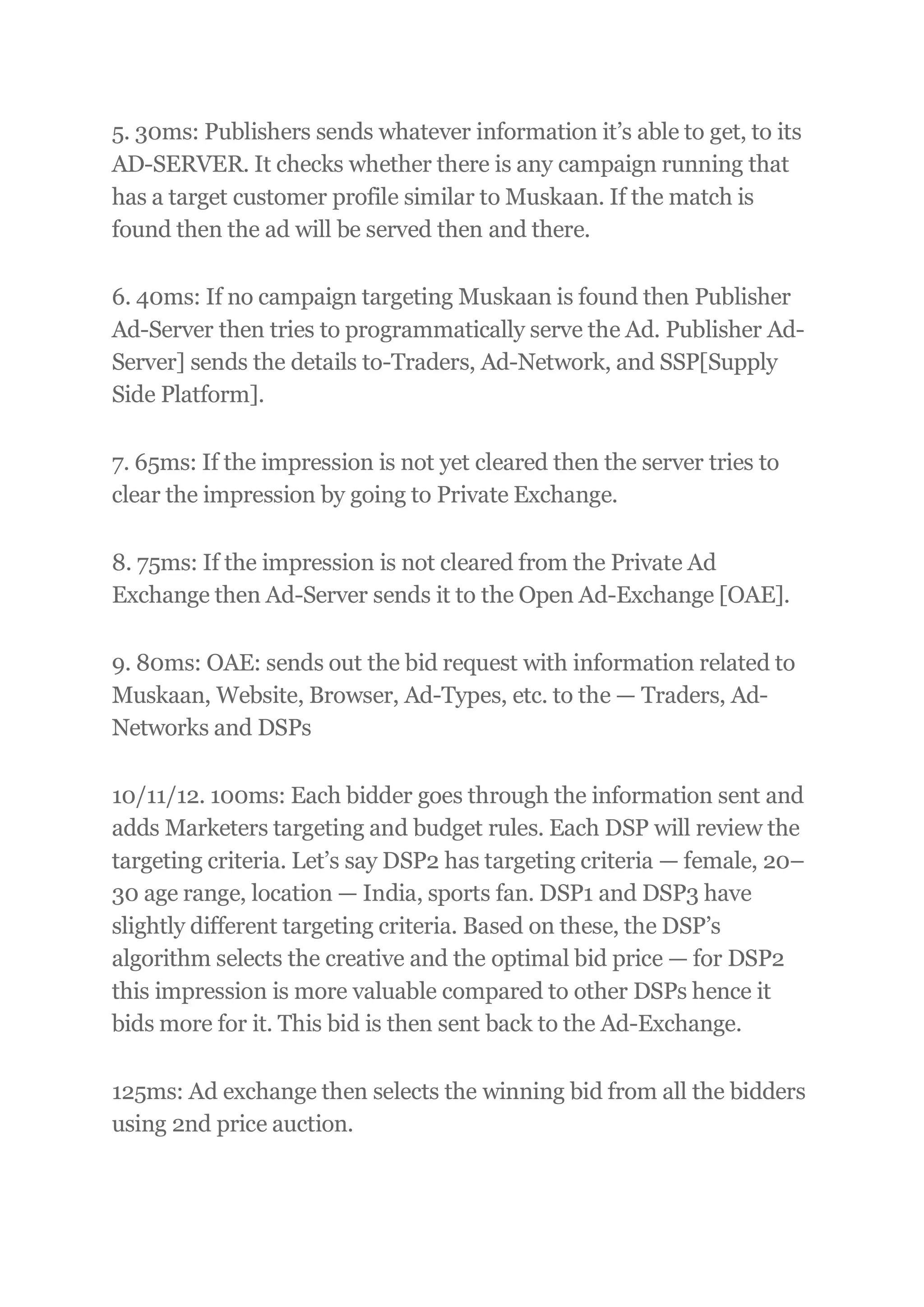 5. 30ms: Publishers sends whatever information it’s able to get, to its
AD-SERVER. It checks whether there is any campaign running that
has a target customer profile similar to Muskaan. If the match is
found then the ad will be served then and there.
6. 40ms: If no campaign targeting Muskaan is found then Publisher
Ad-Server then tries to programmatically serve the Ad. Publisher Ad-
Server] sends the details to-Traders, Ad-Network, and SSP[Supply
Side Platform].
7. 65ms: If the impression is not yet cleared then the server tries to
clear the impression by going to Private Exchange.
8. 75ms: If the impression is not cleared from the Private Ad
Exchange then Ad-Server sends it to the Open Ad-Exchange [OAE].
9. 80ms: OAE: sends out the bid request with information related to
Muskaan, Website, Browser, Ad-Types, etc. to the — Traders, Ad-
Networks and DSPs
10/11/12. 100ms: Each bidder goes through the information sent and
adds Marketers targeting and budget rules. Each DSP will review the
targeting criteria. Let’s say DSP2 has targeting criteria — female, 20–
30 age range, location — India, sports fan. DSP1 and DSP3 have
slightly different targeting criteria. Based on these, the DSP’s
algorithm selects the creative and the optimal bid price — for DSP2
this impression is more valuable compared to other DSPs hence it
bids more for it. This bid is then sent back to the Ad-Exchange.
125ms: Ad exchange then selects the winning bid from all the bidders
using 2nd price auction.
 
