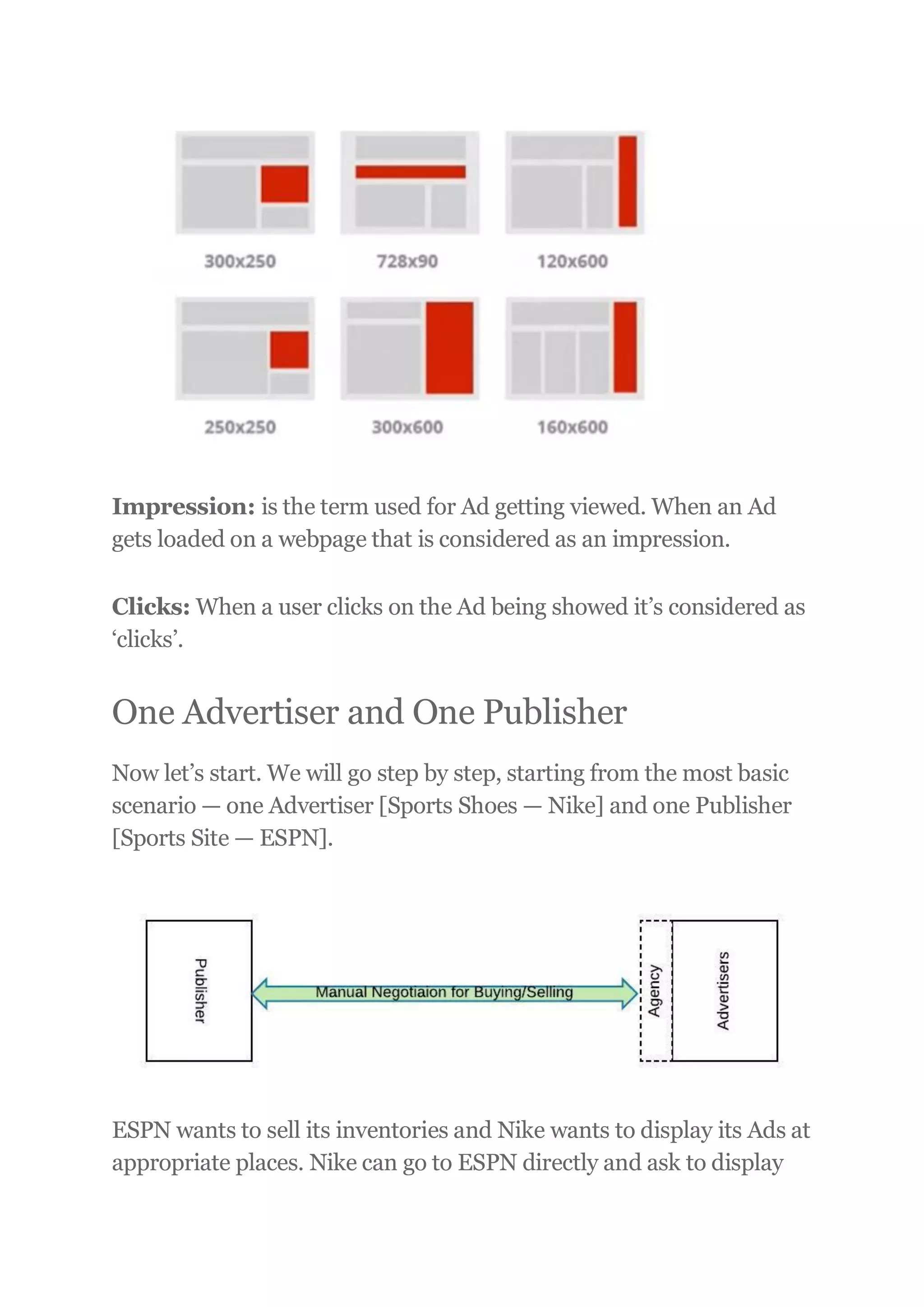 Impression: is the term used for Ad getting viewed. When an Ad
gets loaded on a webpage that is considered as an impression.
Clicks: When a user clicks on the Ad being showed it’s considered as
‘clicks’.
One Advertiser and One Publisher
Now let’s start. We will go step by step, starting from the most basic
scenario — one Advertiser [Sports Shoes — Nike] and one Publisher
[Sports Site — ESPN].
ESPN wants to sell its inventories and Nike wants to display its Ads at
appropriate places. Nike can go to ESPN directly and ask to display
 
