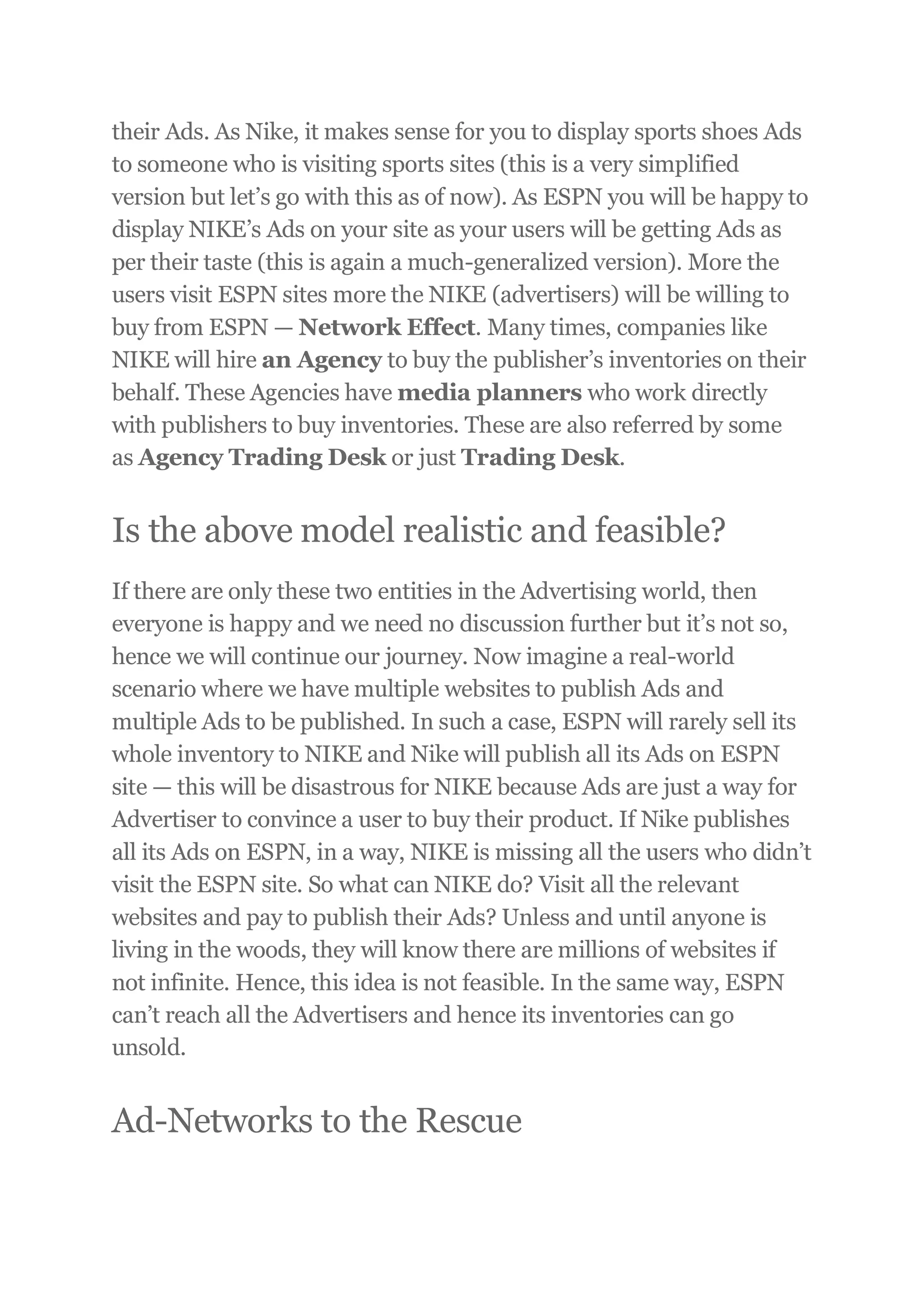 their Ads. As Nike, it makes sense for you to display sports shoes Ads
to someone who is visiting sports sites (this is a very simplified
version but let’s go with this as of now). As ESPN you will be happy to
display NIKE’s Ads on your site as your users will be getting Ads as
per their taste (this is again a much-generalized version). More the
users visit ESPN sites more the NIKE (advertisers) will be willing to
buy from ESPN — Network Effect. Many times, companies like
NIKE will hire an Agency to buy the publisher’s inventories on their
behalf. These Agencies have media planners who work directly
with publishers to buy inventories. These are also referred by some
as Agency Trading Desk or just Trading Desk.
Is the above model realistic and feasible?
If there are only these two entities in the Advertising world, then
everyone is happy and we need no discussion further but it’s not so,
hence we will continue our journey. Now imagine a real-world
scenario where we have multiple websites to publish Ads and
multiple Ads to be published. In such a case, ESPN will rarely sell its
whole inventory to NIKE and Nike will publish all its Ads on ESPN
site — this will be disastrous for NIKE because Ads are just a way for
Advertiser to convince a user to buy their product. If Nike publishes
all its Ads on ESPN, in a way, NIKE is missing all the users who didn’t
visit the ESPN site. So what can NIKE do? Visit all the relevant
websites and pay to publish their Ads? Unless and until anyone is
living in the woods, they will know there are millions of websites if
not infinite. Hence, this idea is not feasible. In the same way, ESPN
can’t reach all the Advertisers and hence its inventories can go
unsold.
Ad-Networks to the Rescue
 