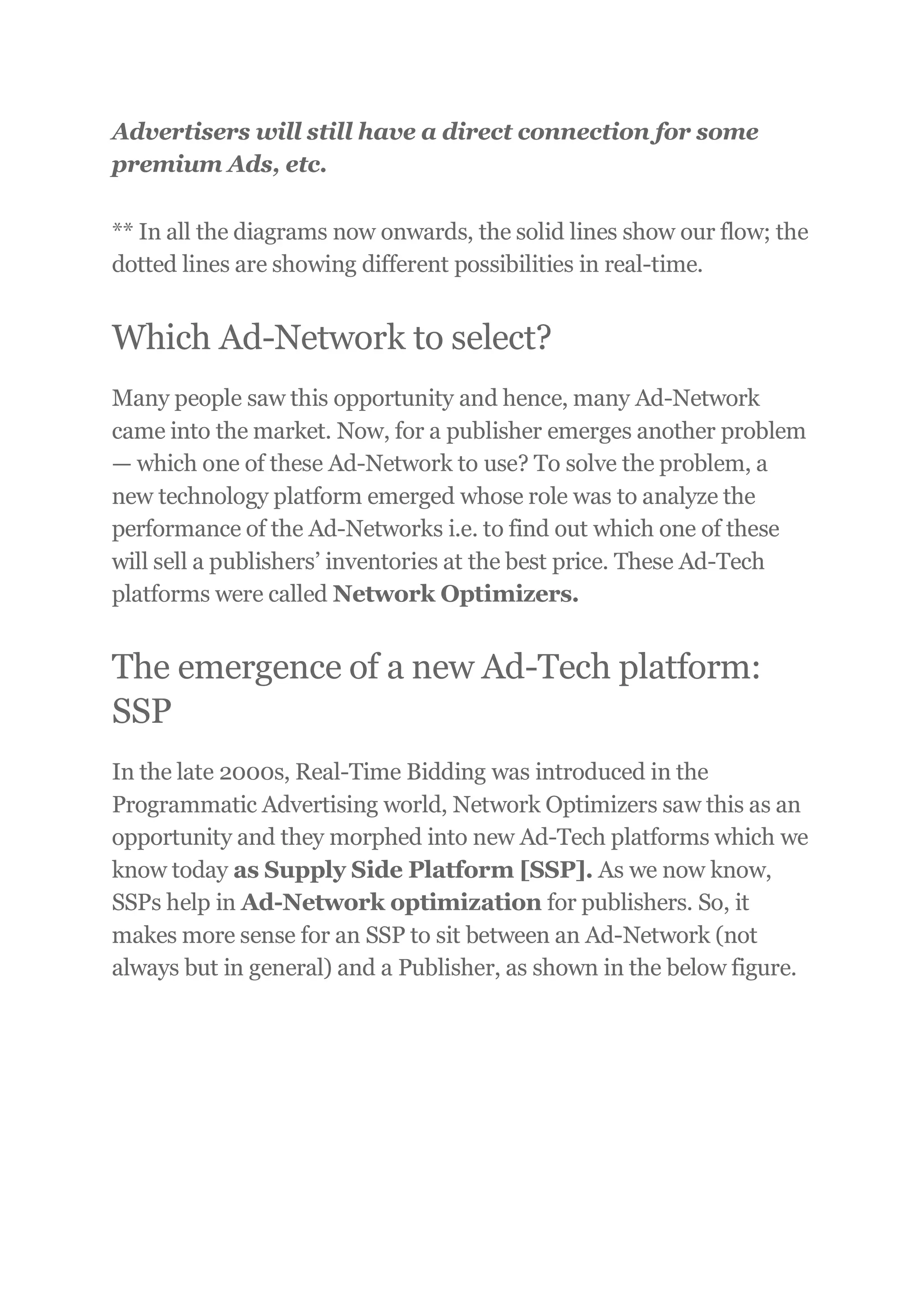 Advertisers will still have a direct connection for some
premium Ads, etc.
** In all the diagrams now onwards, the solid lines show our flow; the
dotted lines are showing different possibilities in real-time.
Which Ad-Network to select?
Many people saw this opportunity and hence, many Ad-Network
came into the market. Now, for a publisher emerges another problem
— which one of these Ad-Network to use? To solve the problem, a
new technology platform emerged whose role was to analyze the
performance of the Ad-Networks i.e. to find out which one of these
will sell a publishers’ inventories at the best price. These Ad-Tech
platforms were called Network Optimizers.
The emergence of a new Ad-Tech platform:
SSP
In the late 2000s, Real-Time Bidding was introduced in the
Programmatic Advertising world, Network Optimizers saw this as an
opportunity and they morphed into new Ad-Tech platforms which we
know today as Supply Side Platform [SSP]. As we now know,
SSPs help in Ad-Network optimization for publishers. So, it
makes more sense for an SSP to sit between an Ad-Network (not
always but in general) and a Publisher, as shown in the below figure.
 