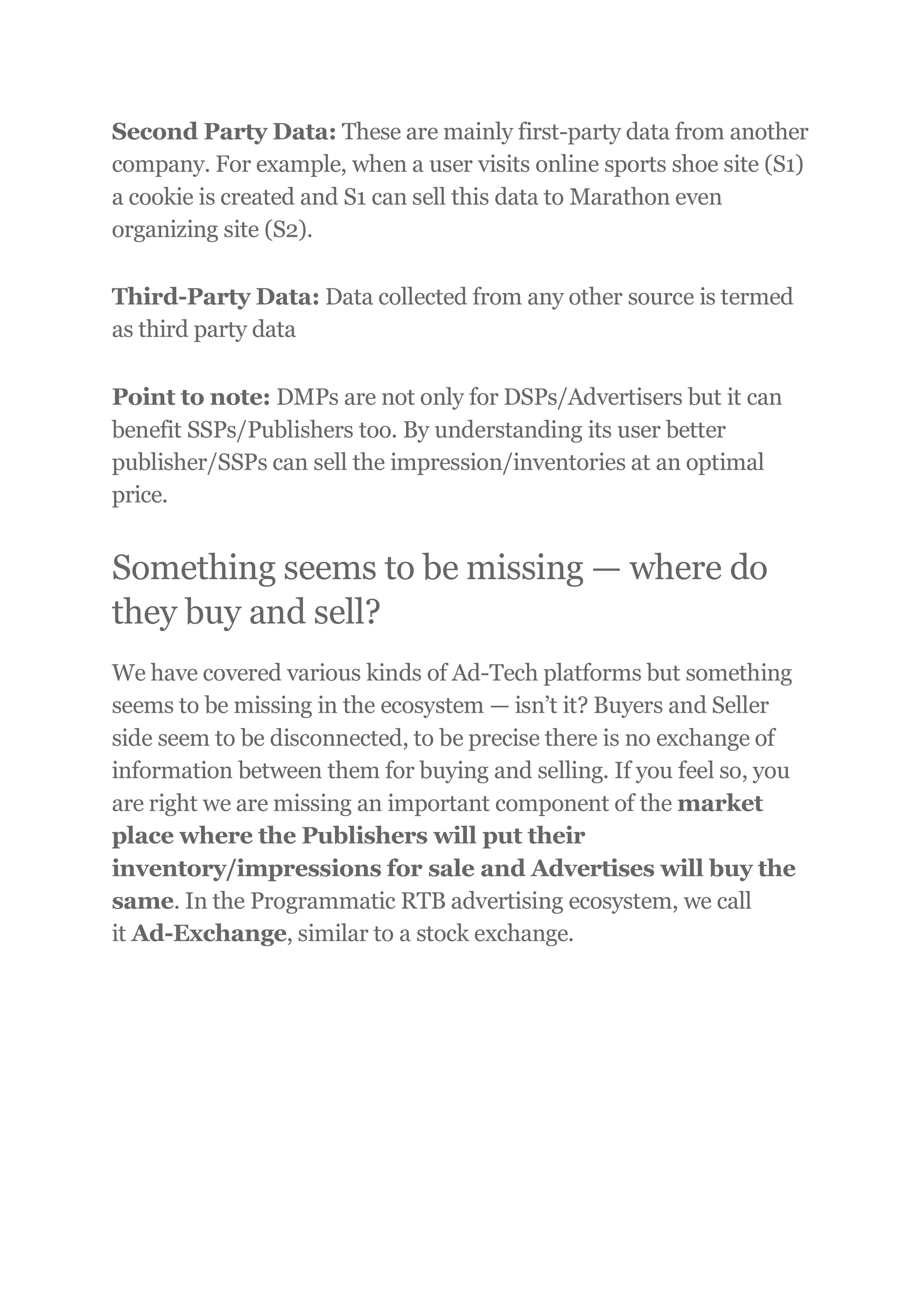 Second Party Data: These are mainly first-party data from another
company. For example, when a user visits online sports shoe site (S1)
a cookie is created and S1 can sell this data to Marathon even
organizing site (S2).
Third-Party Data: Data collected from any other source is termed
as third party data
Point to note: DMPs are not only for DSPs/Advertisers but it can
benefit SSPs/Publishers too. By understanding its user better
publisher/SSPs can sell the impression/inventories at an optimal
price.
Something seems to be missing — where do
they buy and sell?
We have covered various kinds of Ad-Tech platforms but something
seems to be missing in the ecosystem — isn’t it? Buyers and Seller
side seem to be disconnected, to be precise there is no exchange of
information between them for buying and selling. If you feel so, you
are right we are missing an important component of the market
place where the Publishers will put their
inventory/impressions for sale and Advertises will buy the
same. In the Programmatic RTB advertising ecosystem, we call
it Ad-Exchange, similar to a stock exchange.
 