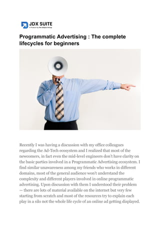 Programmatic Advertising : The complete
lifecycles for beginners
Recently I was having a discussion with my office colleagues
regarding the Ad-Tech ecosystem and I realized that most of the
newcomers, in fact even the mid-level engineers don’t have clarity on
the basic parties involved in a Programmatic Advertising ecosystem. I
find similar unawareness among my friends who works in different
domains, most of the general audience won’t understand the
complexity and different players involved in online programmatic
advertising. Upon discussion with them I understood their problem
— there are lots of material available on the internet but very few
starting from scratch and most of the resources try to explain each
play in a silo not the whole life cycle of an online ad getting displayed.
 