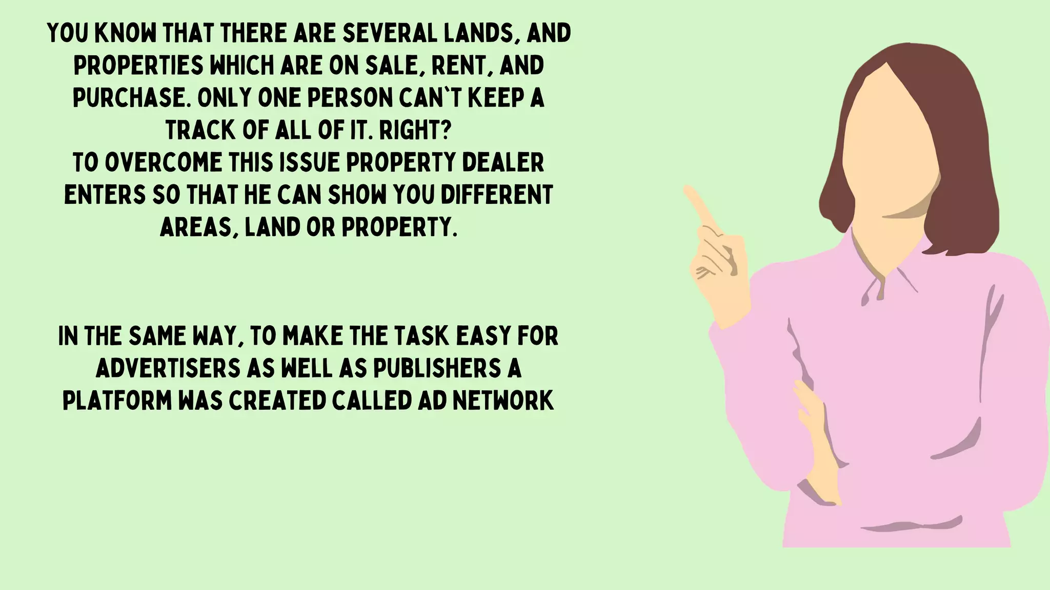 You know that there are several lands, and
properties which are on sale, rent, and
purchase. Only one person can`t keep a
track of all of it. right?
To overcome this issue property dealer
enters so that he can show you different
areas, land or property.
IN THE SAME WAy, to make the task easy for
advertisers as well as publishers a
platform was created called Ad network
 