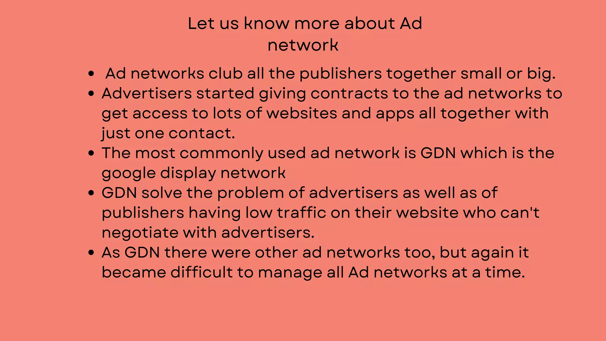 Let us know more about Ad
network
Ad networks club all the publishers together small or big.
Advertisers started giving contracts to the ad networks to
get access to lots of websites and apps all together with
just one contact.
The most commonly used ad network is GDN which is the
google display network
GDN solve the problem of advertisers as well as of
publishers having low traffic on their website who can't
negotiate with advertisers.
As GDN there were other ad networks too, but again it
became difficult to manage all Ad networks at a time.
 