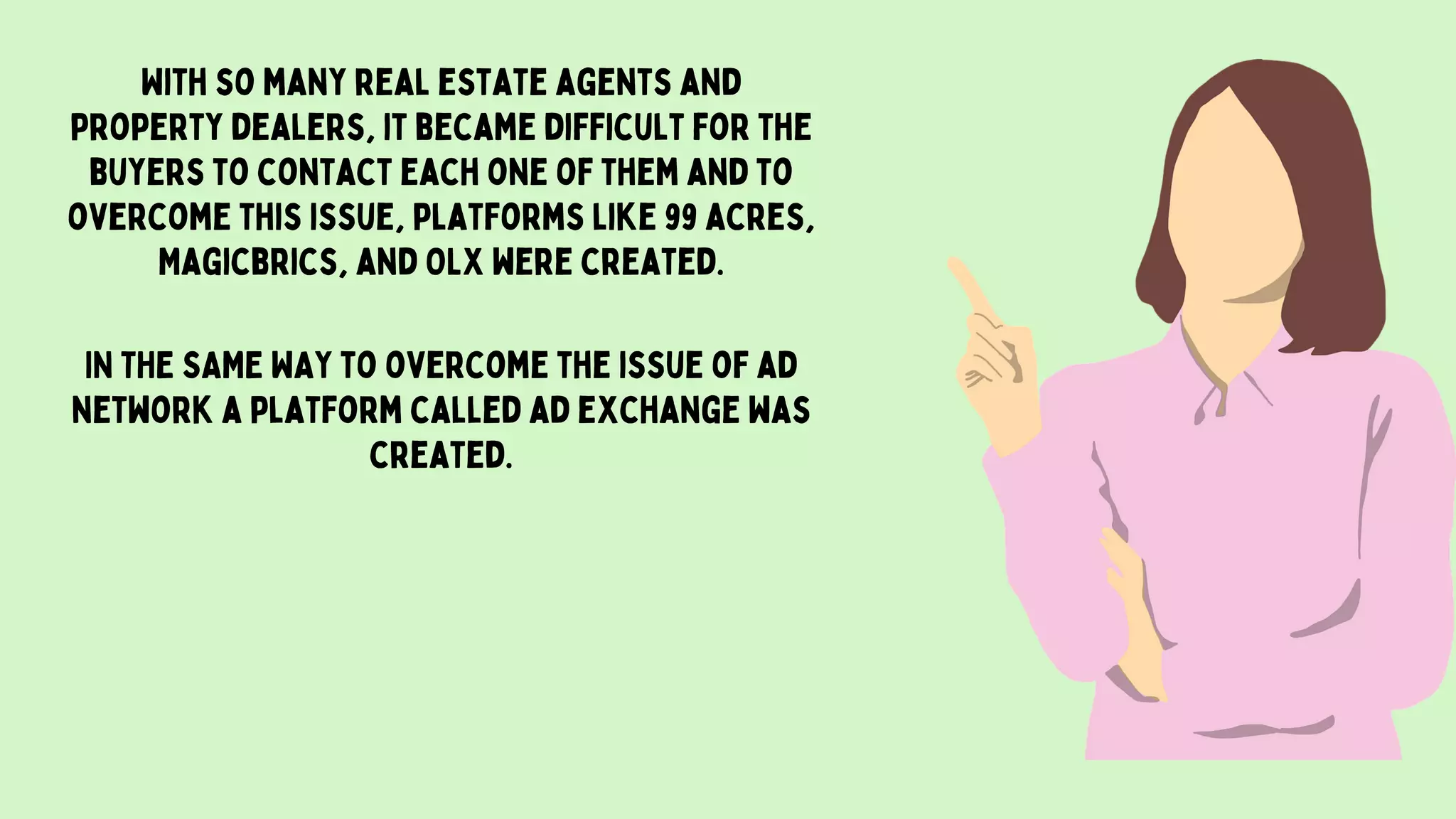 With so many real estate agents and
property dealers, it became difficult for the
buyers to contact each one of them and to
overcome this issue, platforms like 99 acres,
Magicbrics, and OLX were created.
IN THE SAME WAY to overcome the issue of ad
network a platform called ad exchange was
created.
 