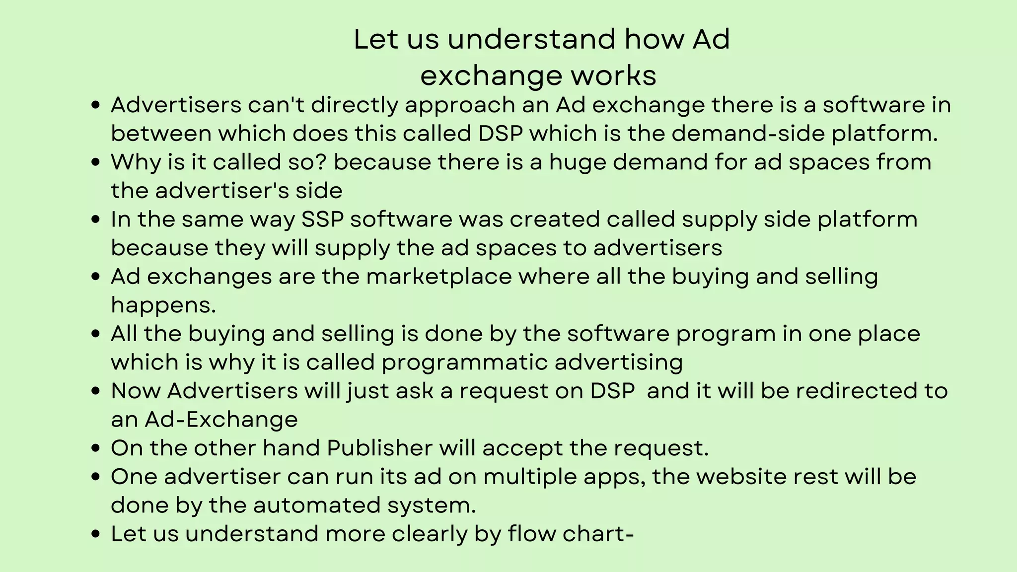 Let us understand how Ad
exchange works
Advertisers can't directly approach an Ad exchange there is a software in
between which does this called DSP which is the demand-side platform.
Why is it called so? because there is a huge demand for ad spaces from
the advertiser's side
In the same way SSP software was created called supply side platform
because they will supply the ad spaces to advertisers
Ad exchanges are the marketplace where all the buying and selling
happens.
All the buying and selling is done by the software program in one place
which is why it is called programmatic advertising
Now Advertisers will just ask a request on DSP and it will be redirected to
an Ad-Exchange
On the other hand Publisher will accept the request.
One advertiser can run its ad on multiple apps, the website rest will be
done by the automated system.
Let us understand more clearly by flow chart-
 